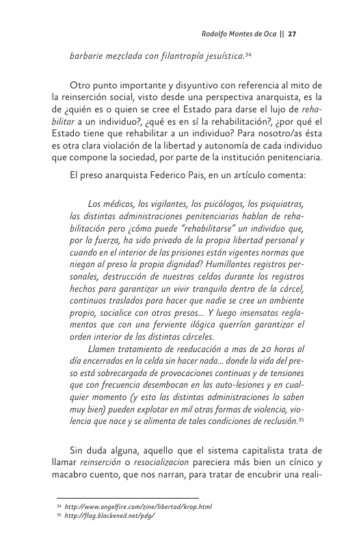 Rodolfo Montes de Oca || 27  barbarie mezclada con filantropia jesuistica.*  Otro punto importante y disyuntivo con referencia al mito de la reinsercién social, visto desde una perspectiva anarquista, es la de gquién es o quien se cree el Estado para darse el lujo de reha- bilitar a un individuo?, ¢qué es en i la rehabilitacién?, gpor qué el Estado tiene que rehabilitar a un individuo? Para nosotro/as ésta es otra clara violacién de la libertad y autonomia de cada individuo que compone la sociedad, por parte de la institucién penitenciaria  El preso anarquista Federico Pais, en un articulo comenta:  Los médicos, los vigilantes, os psicdlogos, os psiquiatras, las distintas administraciones penitenciarios hablan de reha- billtacién pero (cémo puede “rehabilitarse” un individuo que, por la fuerzq, ha sido privado de la propia libertad personal y cuando en el interior de las prisiones estdn vigentes normas que niegan al preso la propia dignidad? Humillantes registros per- sonales, destruccién de nuestras celdas durante los registros hechos para garantizar un vivi tranquilo dentro de la cdrcel continuos traslados para hacer que nadie se cree un ambiente propio, socialice con otros presos... Y luego insensatos regla- mentos que con una ferviente ilégica querrian garantizar el orden interior de las distintas cdrceles.  Liamen tratamiento de reeducacién a mas de 20 horas al dia encerrados enla celda sin hacer nada... donde la vida del pre- 50 estd sobrecargada de provocaciones continuas y de tensiones que con frecuencia desembocan en las auto-fesiones y en cual- quier momento (y esto las distintas administraciones lo saben muy bien) pueden explotar en mil otras formas de violencia, vio- Jencia que nace y se allmenta de tales condiciones de reclusién.  Sin duda alguna, aquello que el sistema capitalsta trata de llamar reinsercién o resocializacion pareciera més bien un cinico y macabro cuento, que nos narran, para tratar de encubrir una reali-  3 hetpfuum angelfve condcnebertod/hcop him 5 iy fog lockensinet/pds) 